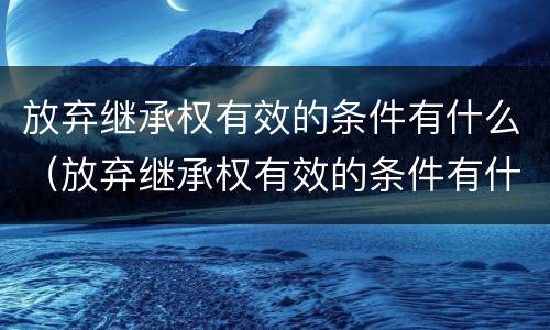 放弃继承权有效的条件有什么(放弃继承权有效的条件有什么)