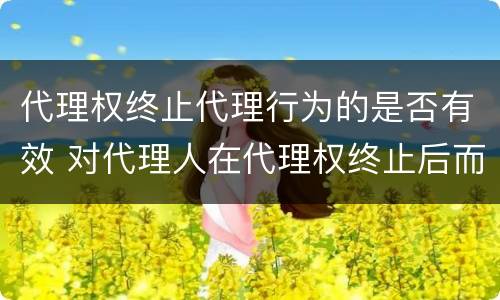 代理权终止代理行为的是否有效 对代理人在代理权终止后而为的代理行为