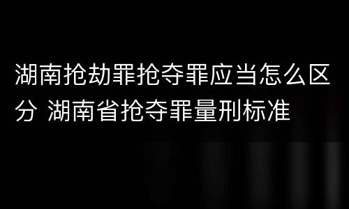 湖南抢劫罪抢夺罪应当怎么区分 湖南省抢夺罪量刑标准