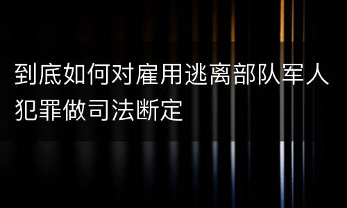 到底如何对雇用逃离部队军人犯罪做司法断定
