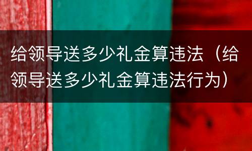 给领导送多少礼金算违法（给领导送多少礼金算违法行为）