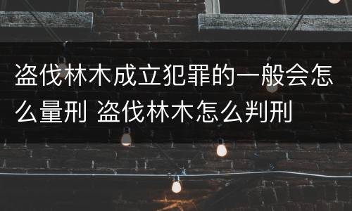 盗伐林木成立犯罪的一般会怎么量刑 盗伐林木怎么判刑