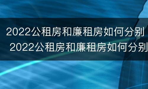 2022公租房和廉租房如何分别 2022公租房和廉租房如何分别进行申请