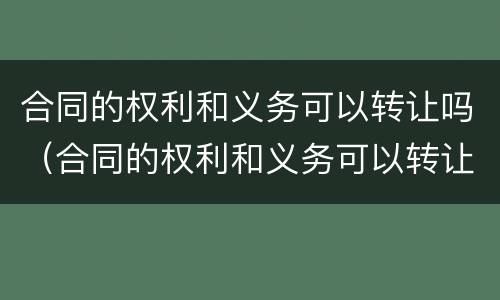 合同的权利和义务可以转让吗（合同的权利和义务可以转让吗对吗）