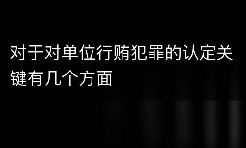 对于对单位行贿犯罪的认定关键有几个方面