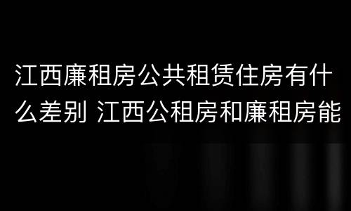 江西廉租房公共租赁住房有什么差别 江西公租房和廉租房能买吗