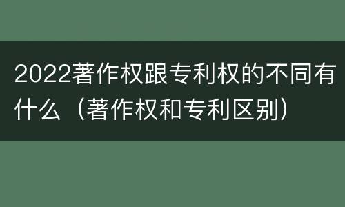 2022著作权跟专利权的不同有什么（著作权和专利区别）