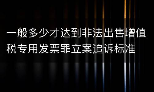 一般多少才达到非法出售增值税专用发票罪立案追诉标准