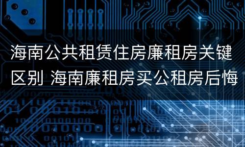 海南公共租赁住房廉租房关键区别 海南廉租房买公租房后悔了