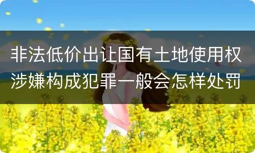 非法低价出让国有土地使用权涉嫌构成犯罪一般会怎样处罚