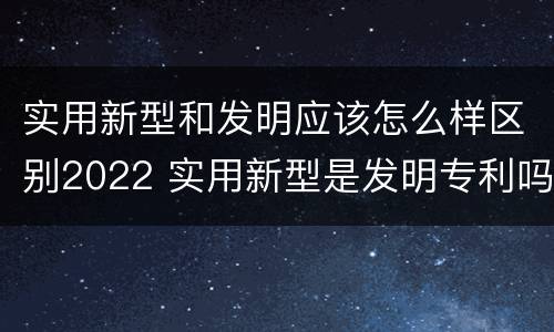 实用新型和发明应该怎么样区别2022 实用新型是发明专利吗