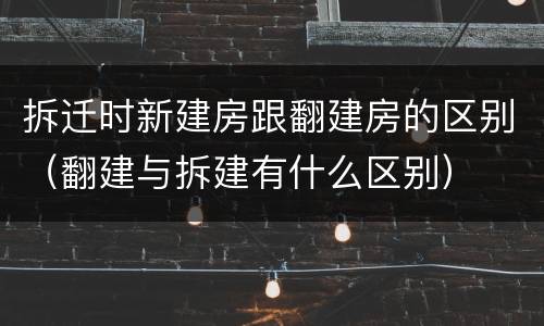 拆迁时新建房跟翻建房的区别（翻建与拆建有什么区别）