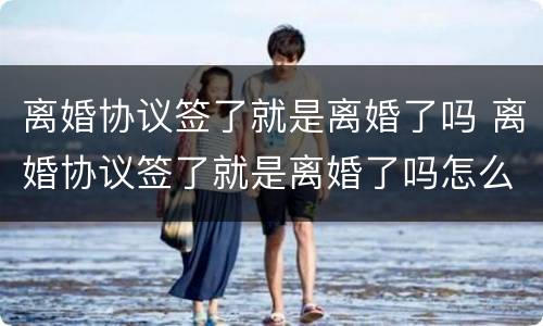 离婚协议签了就是离婚了吗 离婚协议签了就是离婚了吗怎么办