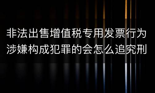 非法出售增值税专用发票行为涉嫌构成犯罪的会怎么追究刑事责任