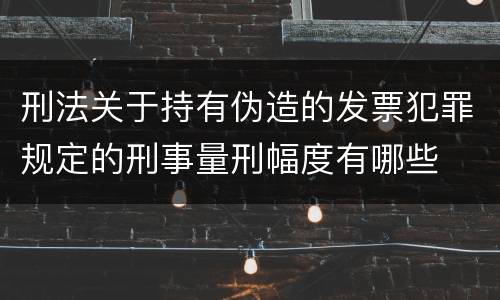 刑法关于持有伪造的发票犯罪规定的刑事量刑幅度有哪些