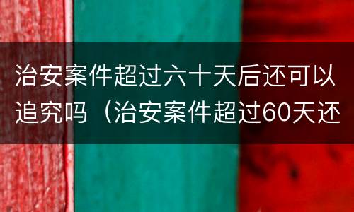 治安案件超过六十天后还可以追究吗（治安案件超过60天还能处罚吗?）
