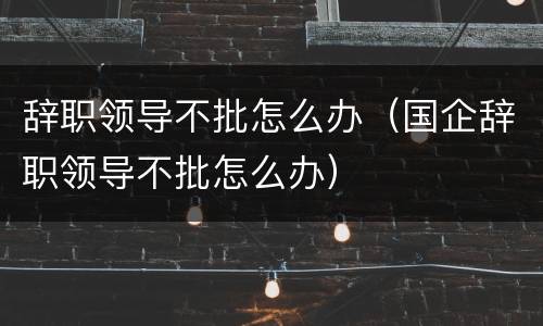 辞职领导不批怎么办（国企辞职领导不批怎么办）