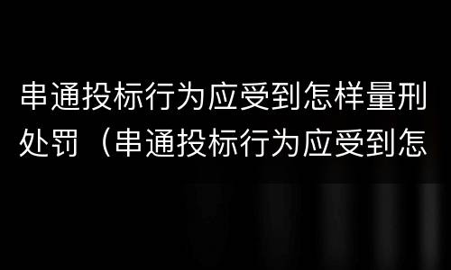 串通投标行为应受到怎样量刑处罚（串通投标行为应受到怎样量刑处罚决定）