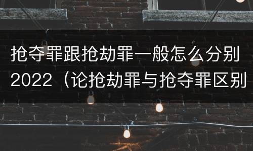 抢夺罪跟抢劫罪一般怎么分别2022（论抢劫罪与抢夺罪区别）
