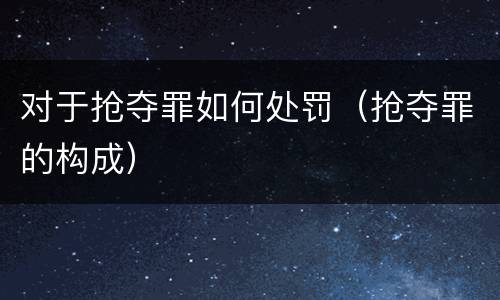 对于抢夺罪如何处罚（抢夺罪的构成）