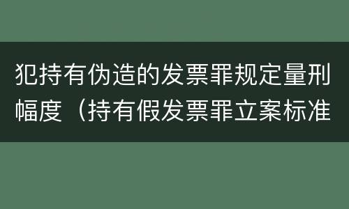 犯持有伪造的发票罪规定量刑幅度（持有假发票罪立案标准）