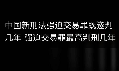 中国新刑法强迫交易罪既遂判几年 强迫交易罪最高判刑几年