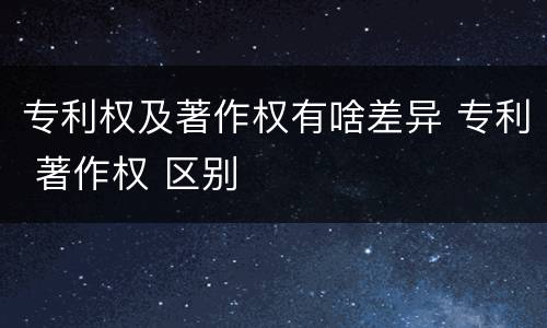 专利权及著作权有啥差异 专利 著作权 区别