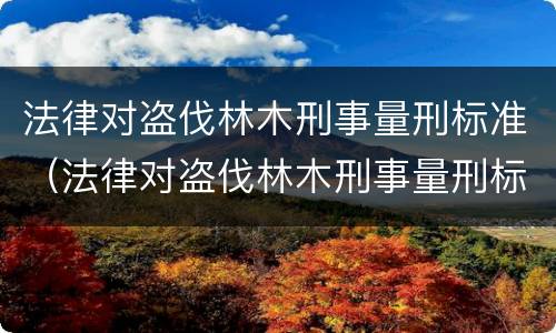 法律对盗伐林木刑事量刑标准（法律对盗伐林木刑事量刑标准的解释）