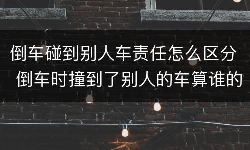 倒车碰到别人车责任怎么区分 倒车时撞到了别人的车算谁的责任