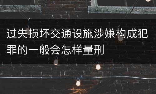 过失损坏交通设施涉嫌构成犯罪的一般会怎样量刑