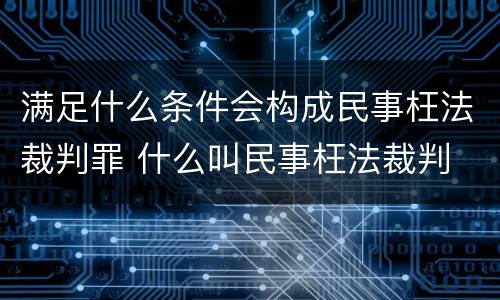 满足什么条件会构成民事枉法裁判罪 什么叫民事枉法裁判