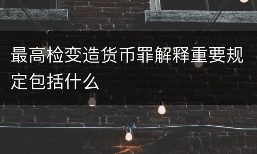 最高检变造货币罪解释重要规定包括什么