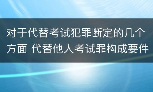 对于代替考试犯罪断定的几个方面 代替他人考试罪构成要件有何规定