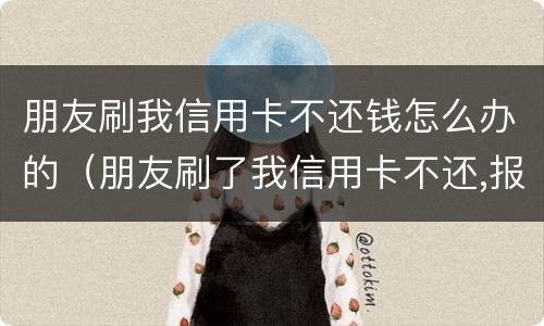 朋友刷我信用卡不还钱怎么办的（朋友刷了我信用卡不还,报警有用吗）