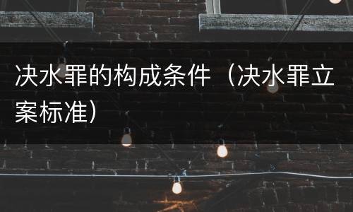 决水罪的构成条件（决水罪立案标准）