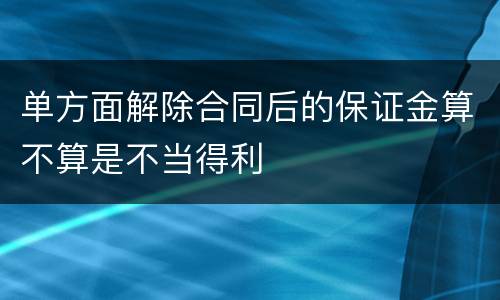 单方面解除合同后的保证金算不算是不当得利