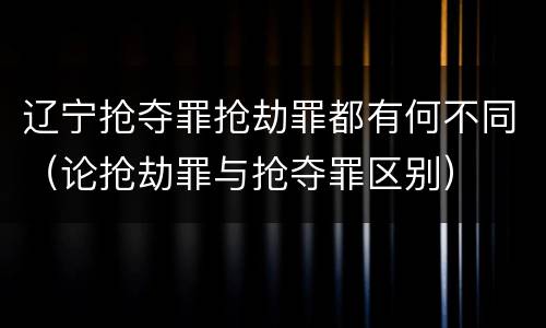 辽宁抢夺罪抢劫罪都有何不同（论抢劫罪与抢夺罪区别）