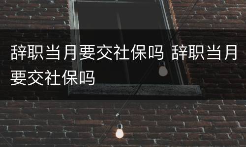 辞职当月要交社保吗 辞职当月要交社保吗