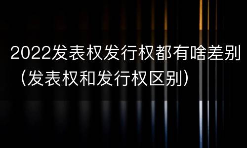2022发表权发行权都有啥差别（发表权和发行权区别）