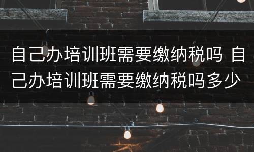 自己办培训班需要缴纳税吗 自己办培训班需要缴纳税吗多少钱