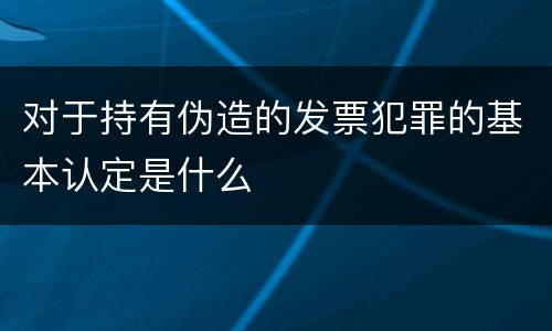 对于持有伪造的发票犯罪的基本认定是什么