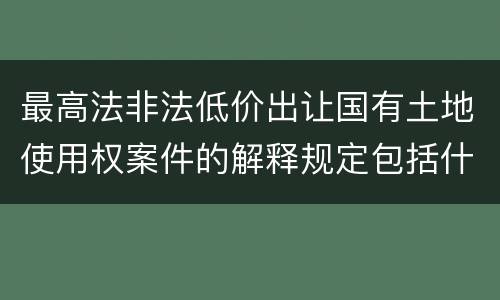 最高法非法低价出让国有土地使用权案件的解释规定包括什么