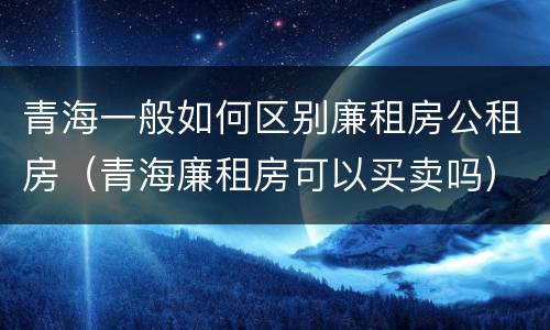 青海一般如何区别廉租房公租房（青海廉租房可以买卖吗）