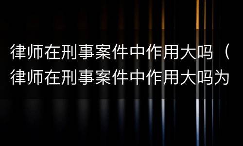 律师在刑事案件中作用大吗（律师在刑事案件中作用大吗为什么）
