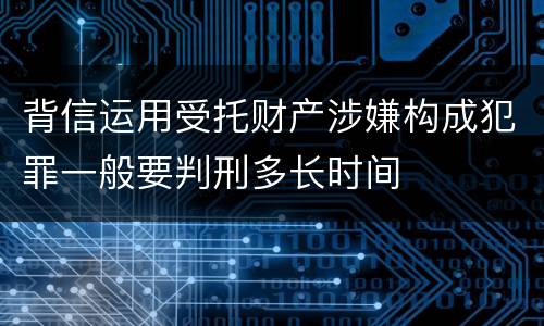 背信运用受托财产涉嫌构成犯罪一般要判刑多长时间