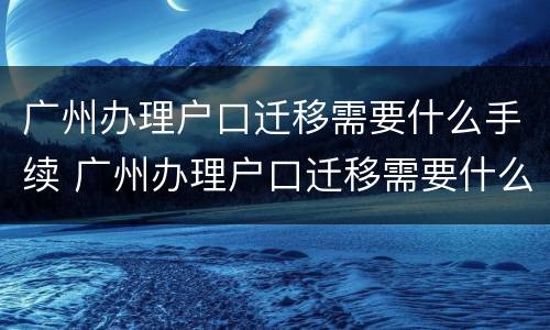 广州办理户口迁移需要什么手续 广州办理户口迁移需要什么手续和条件