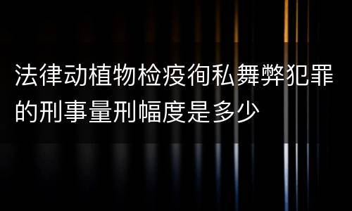 法律动植物检疫徇私舞弊犯罪的刑事量刑幅度是多少