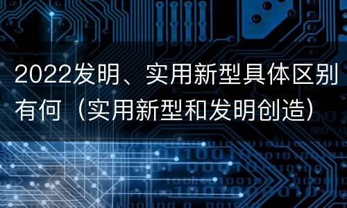 2022发明、实用新型具体区别有何（实用新型和发明创造）