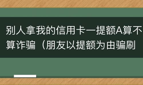 别人拿我的信用卡一提额A算不算诈骗（朋友以提额为由骗刷信用卡）