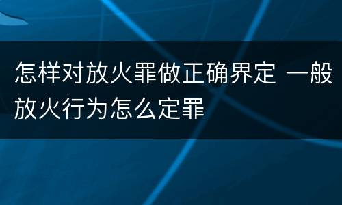 怎样对放火罪做正确界定 一般放火行为怎么定罪